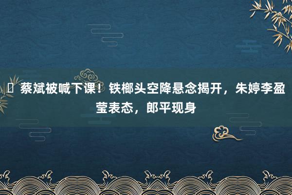 ​蔡斌被喊下课！铁榔头空降悬念揭开，朱婷李盈莹表态，郎平现身