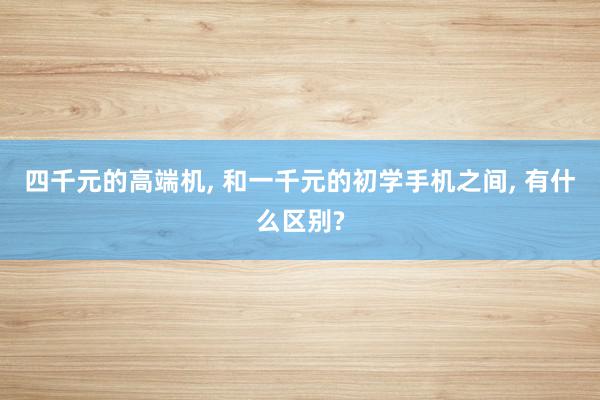 四千元的高端机, 和一千元的初学手机之间, 有什么区别?