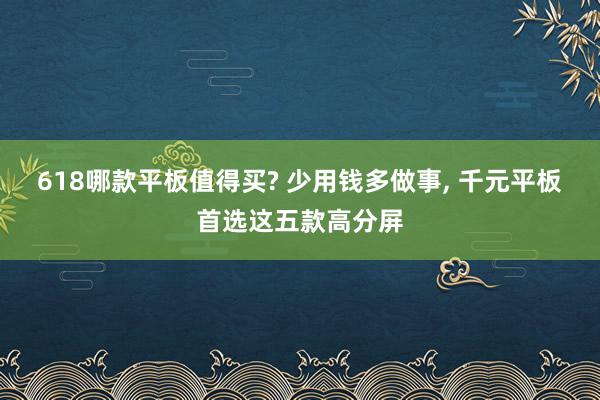 618哪款平板值得买? 少用钱多做事, 千元平板首选这五款高分屏