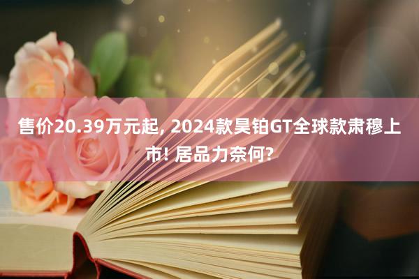 售价20.39万元起, 2024款昊铂GT全球款肃穆上市! 居品力奈何?