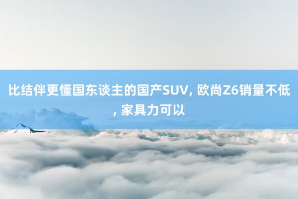 比结伴更懂国东谈主的国产SUV, 欧尚Z6销量不低, 家具力可以