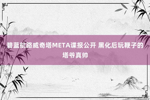 碧蓝航路威奇塔META谍报公开 黑化后玩鞭子的塔爷真帅