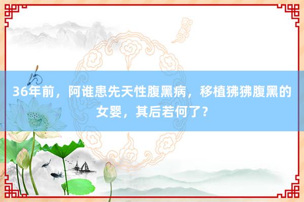 36年前，阿谁患先天性腹黑病，移植狒狒腹黑的女婴，其后若何了？