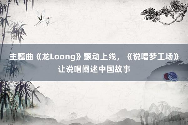 主题曲《龙Loong》颤动上线，《说唱梦工场》让说唱阐述中国故事