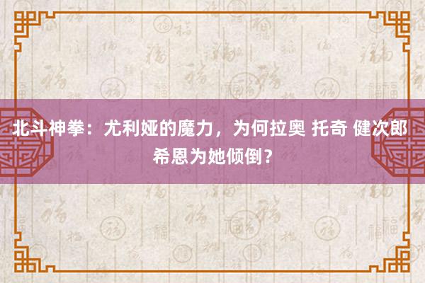 北斗神拳：尤利娅的魔力，为何拉奥 托奇 健次郎 希恩为她倾倒？