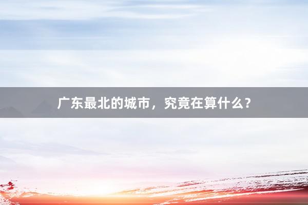 广东最北的城市，究竟在算什么？