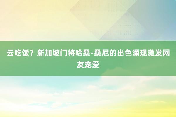 云吃饭？新加坡门将哈桑-桑尼的出色涌现激发网友宠爱