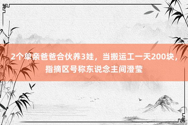 2个单亲爸爸合伙养3娃，当搬运工一天200块，指摘区号称东说念主间澄莹