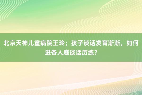 北京天神儿童病院王玲；孩子谈话发育渐渐，如何进各人庭谈话历练？