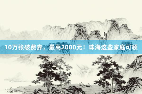 10万张破费券，最高2000元！珠海这些家庭可领