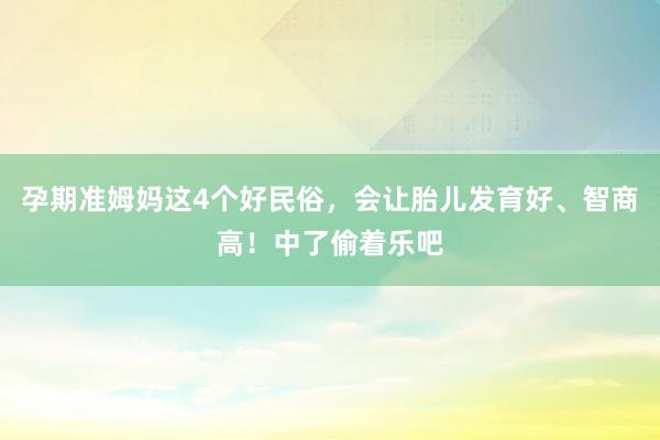 孕期准姆妈这4个好民俗，会让胎儿发育好、智商高！中了偷着乐吧