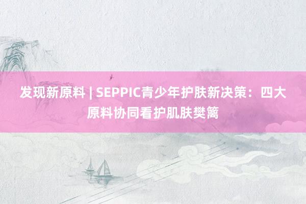 发现新原料 | SEPPIC青少年护肤新决策：四大原料协同看护肌肤樊篱