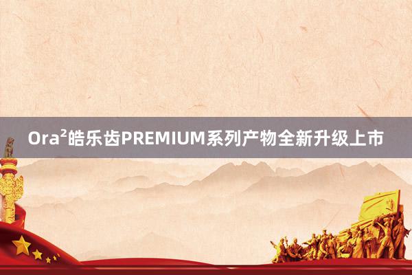 Ora²皓乐齿PREMIUM系列产物全新升级上市