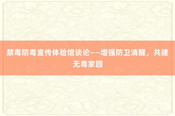 禁毒防毒宣传体验馆谈论——增强防卫清醒，共建无毒家园