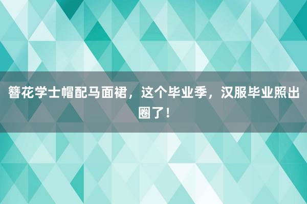 簪花学士帽配马面裙，这个毕业季，汉服毕业照出圈了！