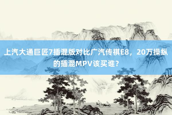 上汽大通巨匠7插混版对比广汽传祺E8，20万操纵的插混MPV该买谁？