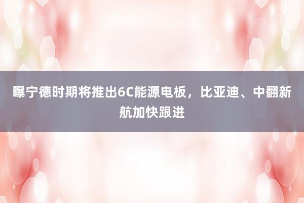 曝宁德时期将推出6C能源电板，比亚迪、中翻新航加快跟进