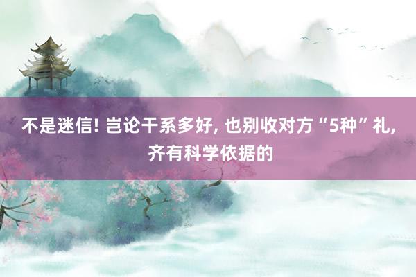 不是迷信! 岂论干系多好, 也别收对方“5种”礼, 齐有科学依据的