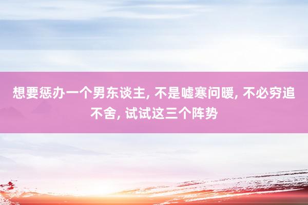 想要惩办一个男东谈主, 不是嘘寒问暖, 不必穷追不舍, 试试这三个阵势