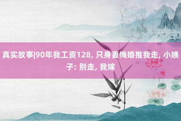 真实故事|90年我工资128, 只身妻悔婚推我走, 小姨子: 别走, 我嫁