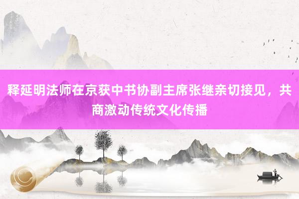 释延明法师在京获中书协副主席张继亲切接见，共商激动传统文化传播