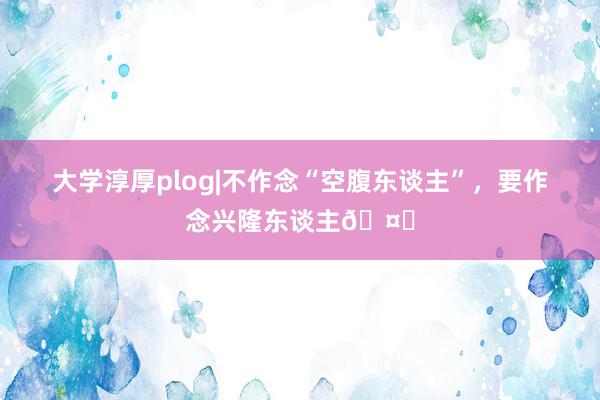 大学淳厚plog|不作念“空腹东谈主”，要作念兴隆东谈主🤗