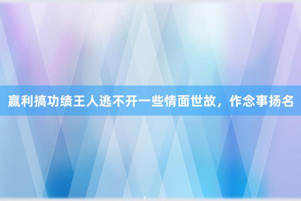 赢利搞功绩王人逃不开一些情面世故，作念事扬名