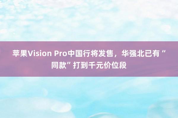 苹果Vision Pro中国行将发售，华强北已有“同款”打到千元价位段