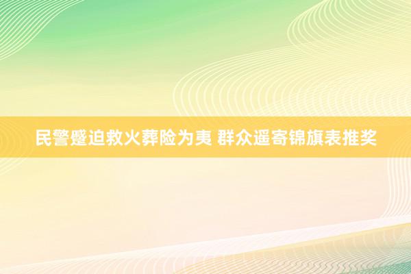 民警蹙迫救火葬险为夷 群众遥寄锦旗表推奖