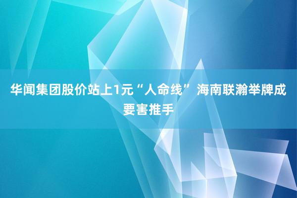 华闻集团股价站上1元“人命线” 海南联瀚举牌成要害推手