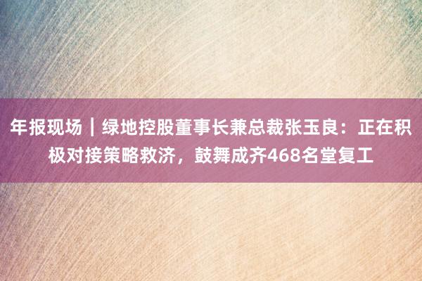 年报现场︱绿地控股董事长兼总裁张玉良：正在积极对接策略救济，鼓舞成齐468名堂复工