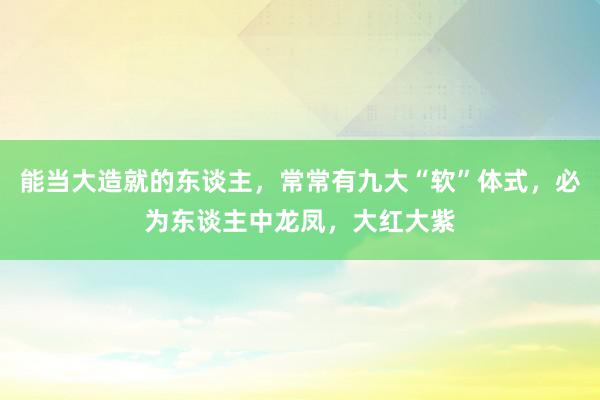 能当大造就的东谈主，常常有九大“软”体式，必为东谈主中龙凤，大红大紫