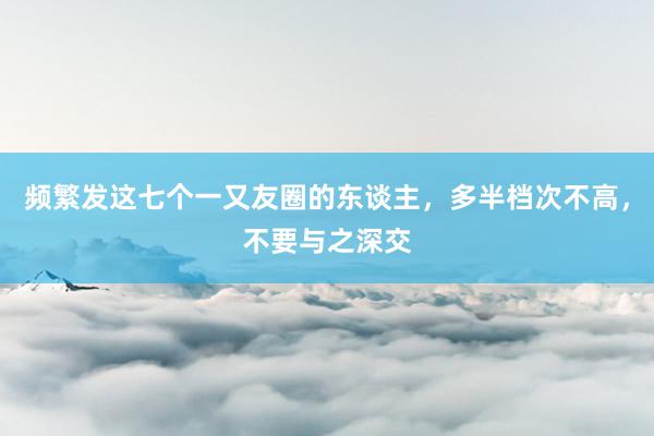 频繁发这七个一又友圈的东谈主，多半档次不高，不要与之深交