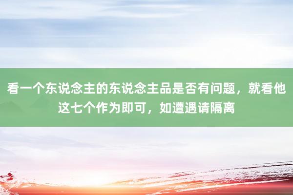 看一个东说念主的东说念主品是否有问题，就看他这七个作为即可，如遭遇请隔离