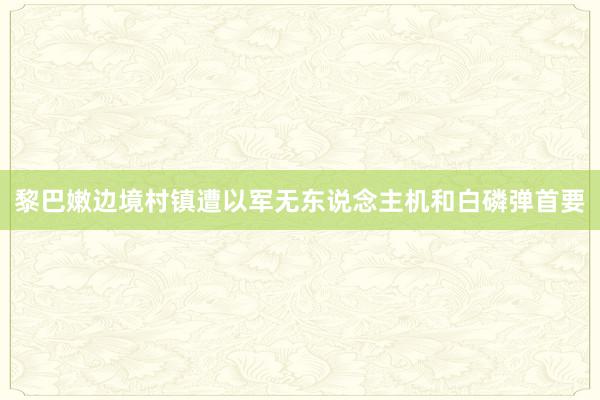 黎巴嫩边境村镇遭以军无东说念主机和白磷弹首要