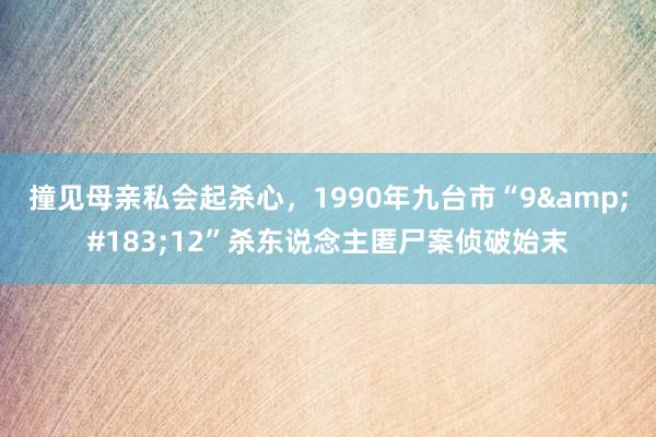 撞见母亲私会起杀心，1990年九台市“9&#183;12”杀东说念主匿尸案侦破始末