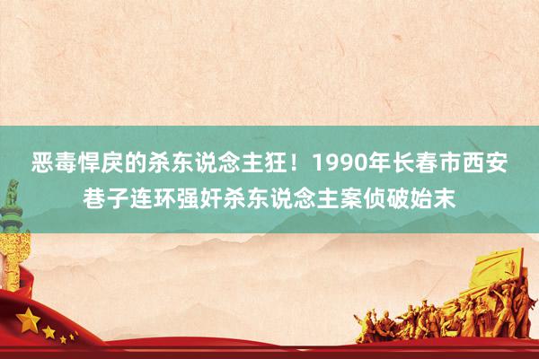 恶毒悍戾的杀东说念主狂！1990年长春市西安巷子连环强奸杀东说念主案侦破始末