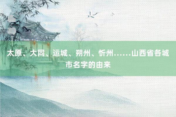 太原、大同、运城、朔州、忻州……山西省各城市名字的由来