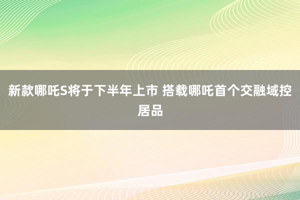 新款哪吒S将于下半年上市 搭载哪吒首个交融域控居品