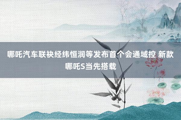 哪吒汽车联袂经纬恒润等发布首个会通域控 新款哪吒S当先搭载