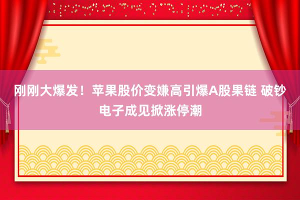 刚刚大爆发！苹果股价变嫌高引爆A股果链 破钞电子成见掀涨停潮