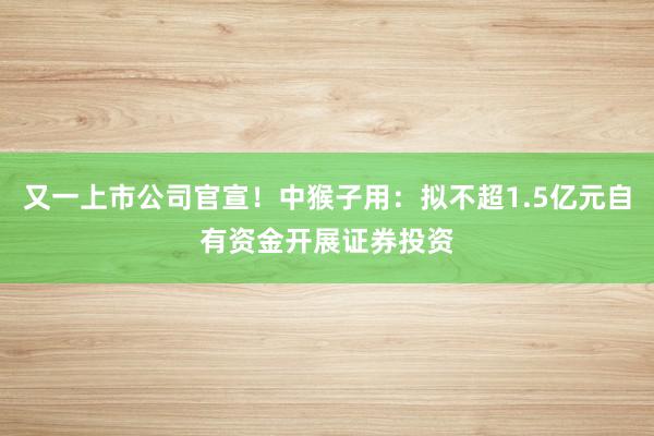 又一上市公司官宣！中猴子用：拟不超1.5亿元自有资金开展证券投资