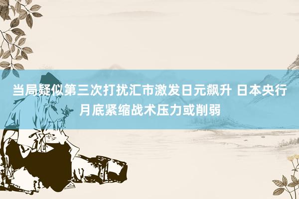 当局疑似第三次打扰汇市激发日元飙升 日本央行月底紧缩战术压力或削弱