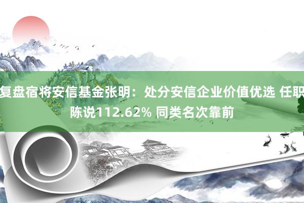 复盘宿将安信基金张明：处分安信企业价值优选 任职陈说112.62% 同类名次靠前