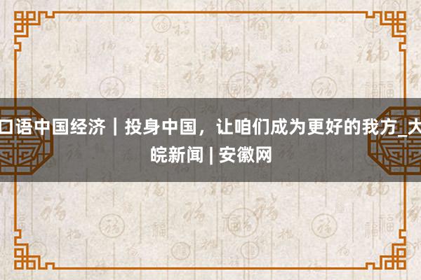 口语中国经济｜投身中国，让咱们成为更好的我方_大皖新闻 | 安徽网