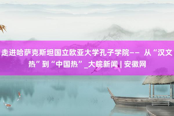 走进哈萨克斯坦国立欧亚大学孔子学院——  从“汉文热”到“中国热”_大皖新闻 | 安徽网