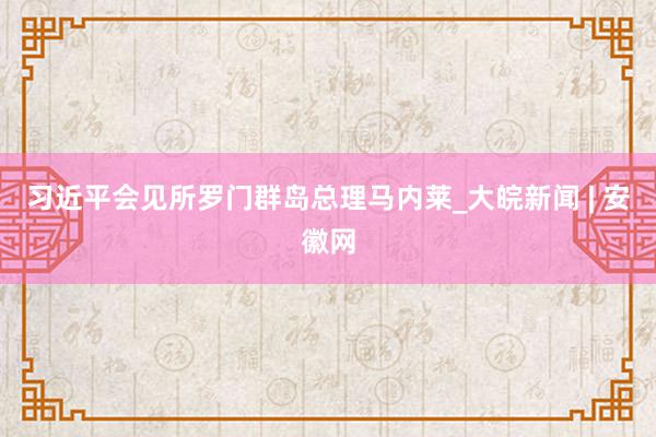 习近平会见所罗门群岛总理马内莱_大皖新闻 | 安徽网