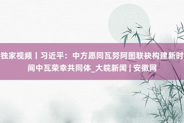 独家视频丨习近平：中方愿同瓦努阿图联袂构建新时间中瓦荣幸共同体_大皖新闻 | 安徽网