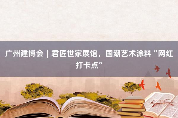 广州建博会∣君匠世家展馆，国潮艺术涂料“网红打卡点”