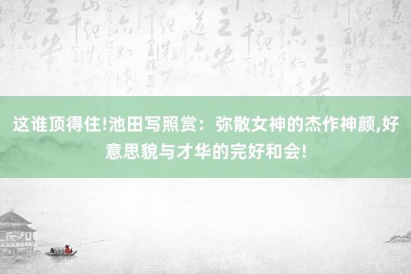 这谁顶得住!池田写照赏：弥散女神的杰作神颜,好意思貌与才华的完好和会!